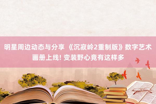 明星周边动态与分享 《沉寂岭2重制版》数字艺术画册上线! 变装野心竟有这样多