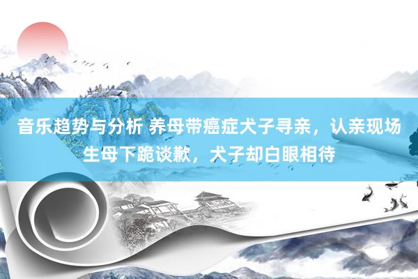 音乐趋势与分析 养母带癌症犬子寻亲，认亲现场生母下跪谈歉，犬子却白眼相待