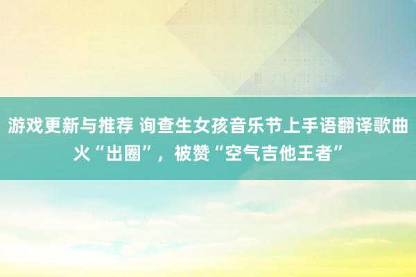 游戏更新与推荐 询查生女孩音乐节上手语翻译歌曲火“出圈”，被赞“空气吉他王者”