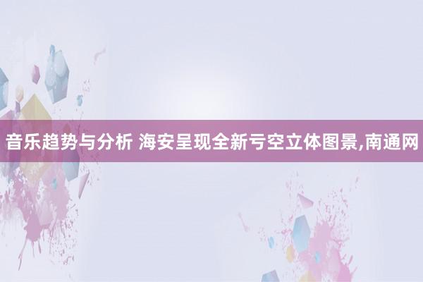 音乐趋势与分析 海安呈现全新亏空立体图景,南通网