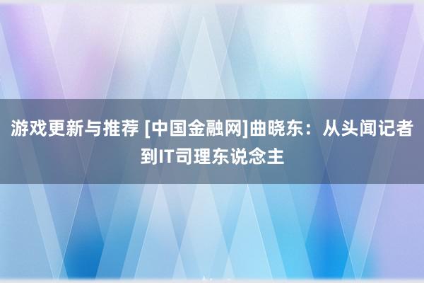 游戏更新与推荐 [中国金融网]曲晓东：从头闻记者到IT司理东说念主