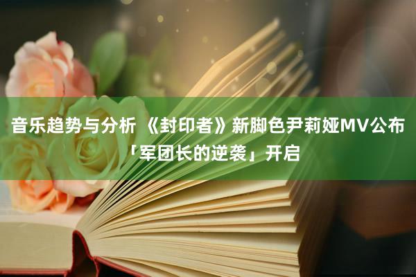 音乐趋势与分析 《封印者》新脚色尹莉娅MV公布 「军团长的逆袭」开启