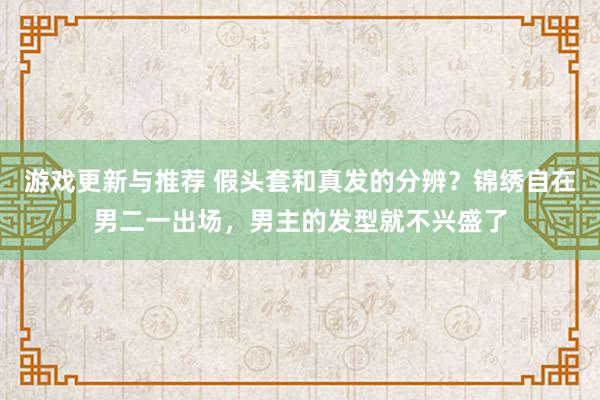 游戏更新与推荐 假头套和真发的分辨？锦绣自在男二一出场，男主的发型就不兴盛了