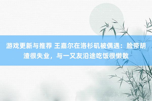 游戏更新与推荐 王嘉尔在洛杉矶被偶遇：脸带胡渣很失业，与一又友沿途吃饭很懒散