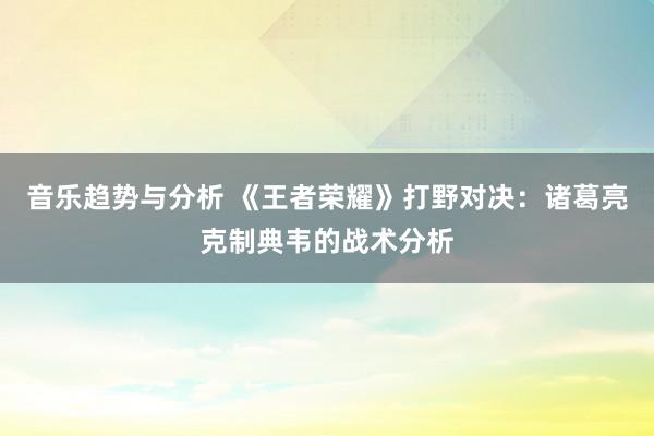 音乐趋势与分析 《王者荣耀》打野对决：诸葛亮克制典韦的战术分析