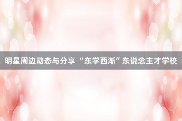 明星周边动态与分享 “东学西渐”东说念主才学校