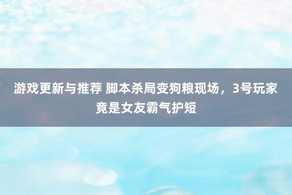 游戏更新与推荐 脚本杀局变狗粮现场，3号玩家竟是女友霸气护短