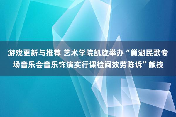 游戏更新与推荐 艺术学院凯旋举办“巢湖民歌专场音乐会音乐饰演实行课检阅效劳陈诉”献技