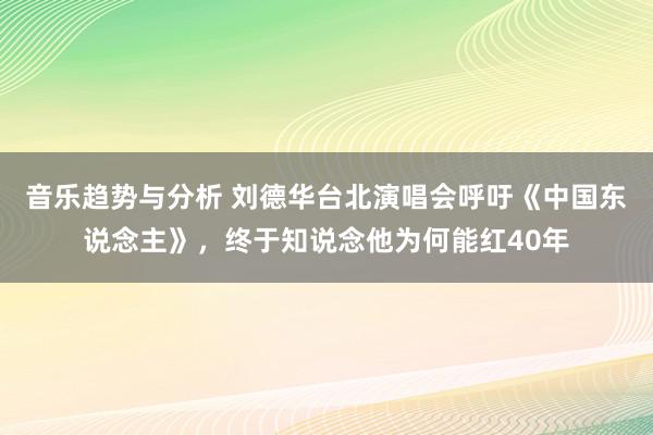 音乐趋势与分析 刘德华台北演唱会呼吁《中国东说念主》，终于知说念他为何能红40年