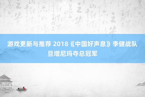 游戏更新与推荐 2018《中国好声息》李健战队旦增尼玛夺总冠军