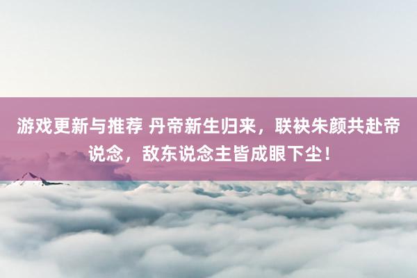 游戏更新与推荐 丹帝新生归来，联袂朱颜共赴帝说念，敌东说念主皆成眼下尘！