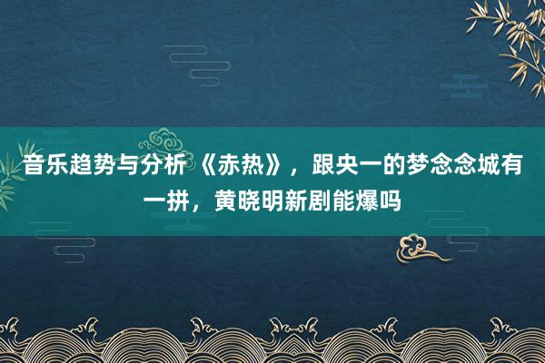 音乐趋势与分析 《赤热》，跟央一的梦念念城有一拼，黄晓明新剧能爆吗