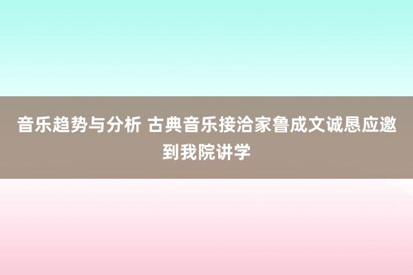 音乐趋势与分析 古典音乐接洽家鲁成文诚恳应邀到我院讲学