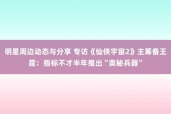 明星周边动态与分享 专访《仙侠宇宙2》主筹备王霆：指标不才半年推出“奥秘兵器”