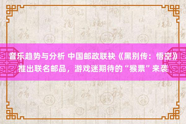 音乐趋势与分析 中国邮政联袂《黑别传：悟空》推出联名邮品，游戏迷期待的“猴票”来袭