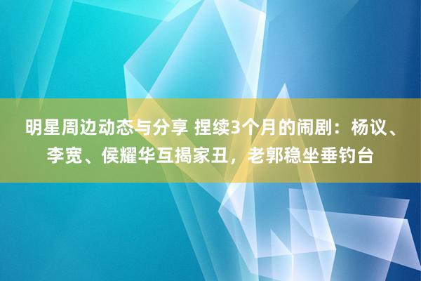 明星周边动态与分享 捏续3个月的闹剧：杨议、李宽、侯耀华互揭家丑，老郭稳坐垂钓台