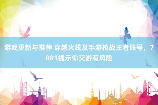 游戏更新与推荐 穿越火线及手游枪战王者账号，7881提示你交游有风险