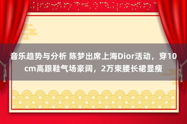 音乐趋势与分析 陈梦出席上海Dior活动，穿10cm高跟鞋气场豪阔，2万束腰长裙显瘦