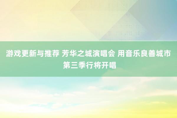 游戏更新与推荐 芳华之城演唱会 用音乐良善城市 第三季行将开唱