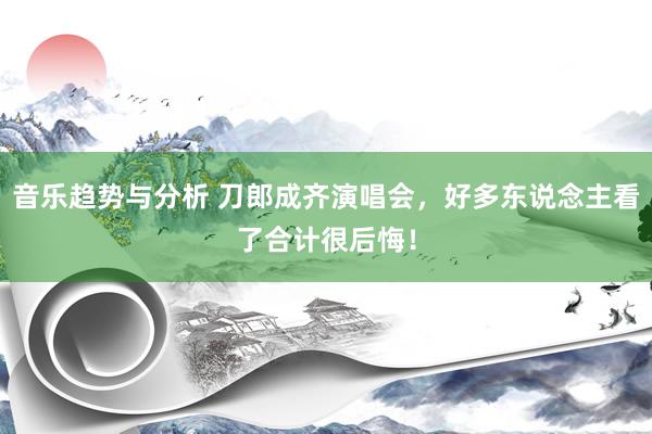 音乐趋势与分析 刀郎成齐演唱会，好多东说念主看了合计很后悔！