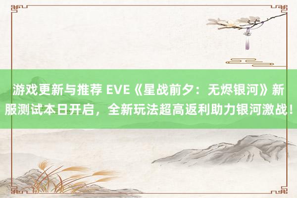 游戏更新与推荐 EVE《星战前夕：无烬银河》新服测试本日开启，全新玩法超高返利助力银河激战！