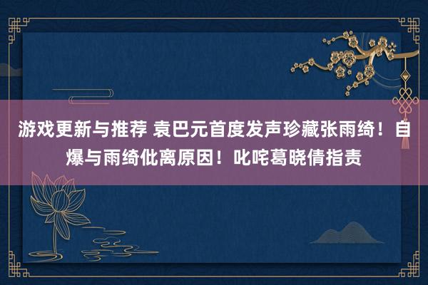 游戏更新与推荐 袁巴元首度发声珍藏张雨绮！自爆与雨绮仳离原因！叱咤葛晓倩指责