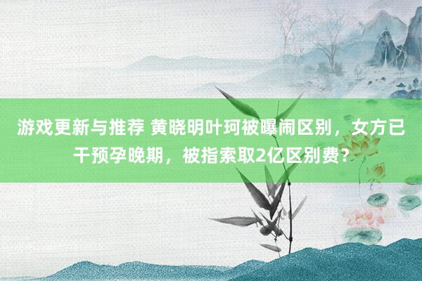 游戏更新与推荐 黄晓明叶珂被曝闹区别，女方已干预孕晚期，被指索取2亿区别费？