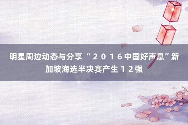 明星周边动态与分享 “２０１６中国好声息”新加坡海选半决赛产生１２强