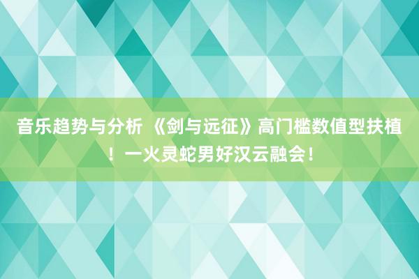 音乐趋势与分析 《剑与远征》高门槛数值型扶植！一火灵蛇男好汉云融会！