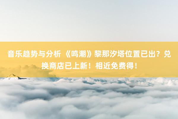 音乐趋势与分析 《鸣潮》黎那汐塔位置已出？兑换商店已上新！相近免费得！