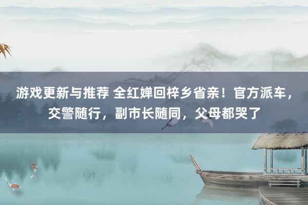 游戏更新与推荐 全红婵回梓乡省亲！官方派车，交警随行，副市长随同，父母都哭了