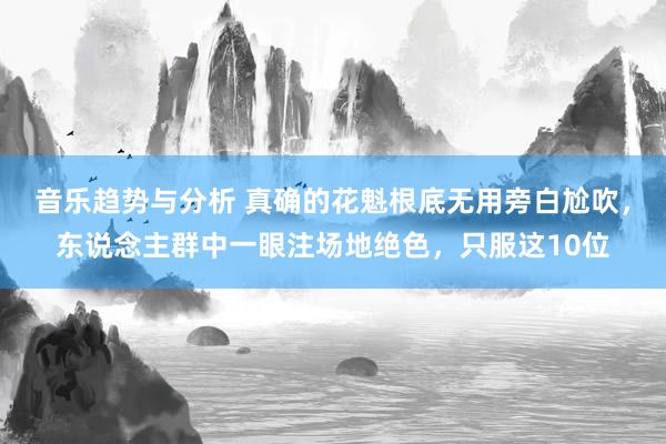 音乐趋势与分析 真确的花魁根底无用旁白尬吹，东说念主群中一眼注场地绝色，只服这10位