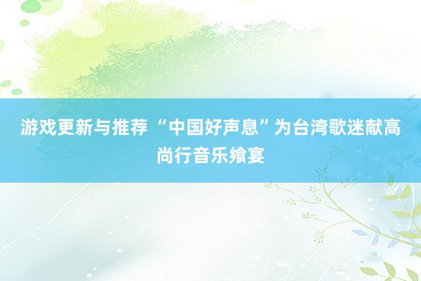 游戏更新与推荐 “中国好声息”为台湾歌迷献高尚行音乐飨宴