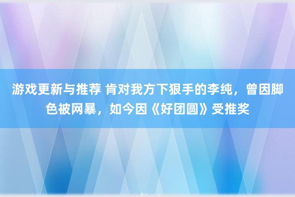 游戏更新与推荐 肯对我方下狠手的李纯，曾因脚色被网暴，如今因《好团圆》受推奖