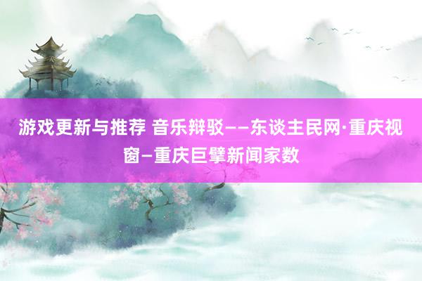 游戏更新与推荐 音乐辩驳——东谈主民网·重庆视窗—重庆巨擘新闻家数