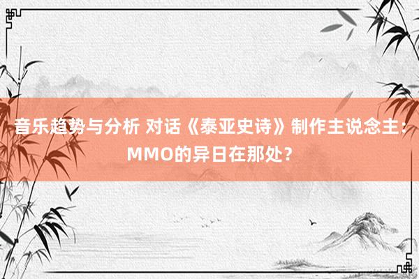 音乐趋势与分析 对话《泰亚史诗》制作主说念主：MMO的异日在那处？