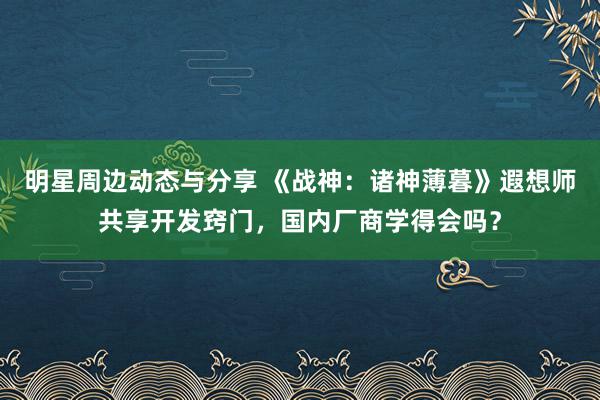 明星周边动态与分享 《战神：诸神薄暮》遐想师共享开发窍门，国内厂商学得会吗？