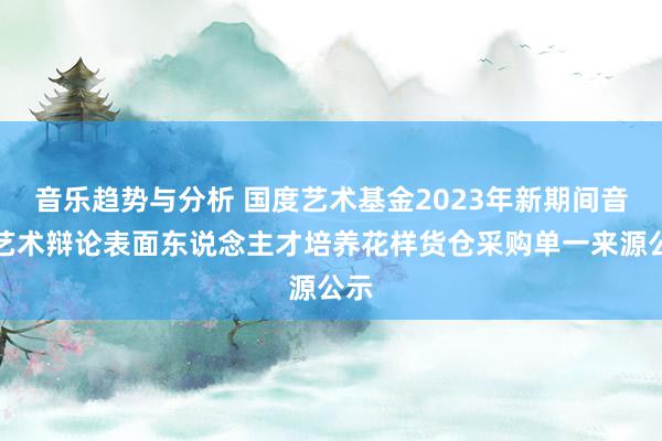 音乐趋势与分析 国度艺术基金2023年新期间音乐艺术辩论表面东说念主才培养花样货仓采购单一来源公示