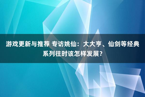 游戏更新与推荐 专访姚仙：大大亨、仙剑等经典系列往时该怎样发展？