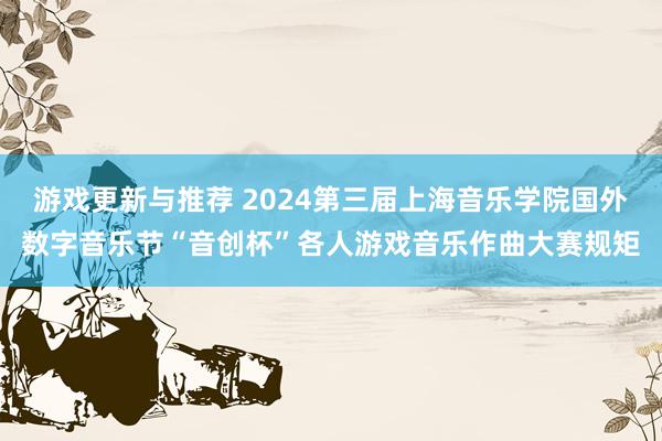 游戏更新与推荐 2024第三届上海音乐学院国外数字音乐节“音创杯”各人游戏音乐作曲大赛规矩