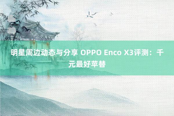 明星周边动态与分享 OPPO Enco X3评测：千元最好苹替