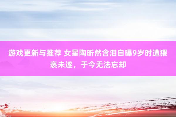 游戏更新与推荐 女星陶昕然含泪自曝9岁时遭猥亵未遂，于今无法忘却