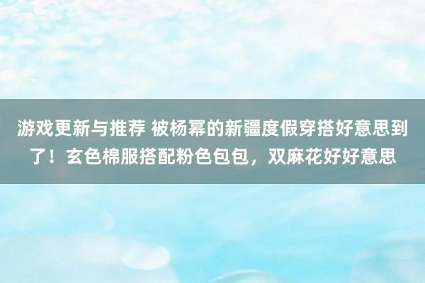 游戏更新与推荐 被杨幂的新疆度假穿搭好意思到了！玄色棉服搭配粉色包包，双麻花好好意思