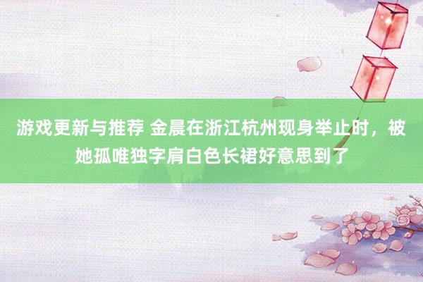 游戏更新与推荐 金晨在浙江杭州现身举止时，被她孤唯独字肩白色长裙好意思到了