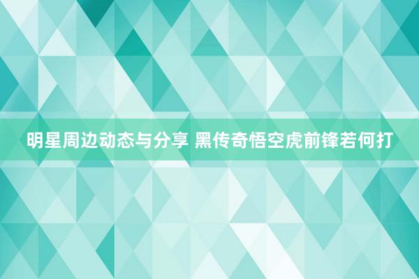 明星周边动态与分享 黑传奇悟空虎前锋若何打