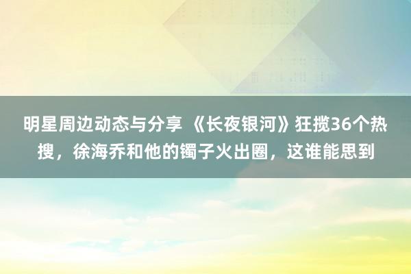 明星周边动态与分享 《长夜银河》狂揽36个热搜，徐海乔和他的镯子火出圈，这谁能思到