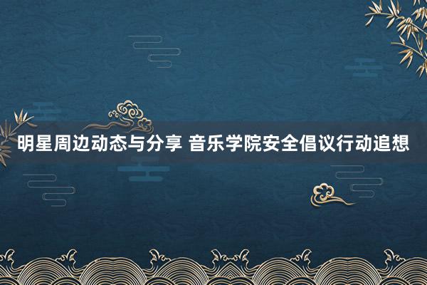 明星周边动态与分享 音乐学院安全倡议行动追想