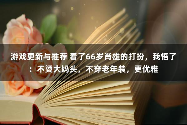 游戏更新与推荐 看了66岁肖雄的打扮，我悟了：不烫大妈头，不穿老年装，更优雅