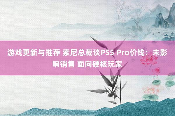 游戏更新与推荐 索尼总裁谈PS5 Pro价钱：未影响销售 面向硬核玩家