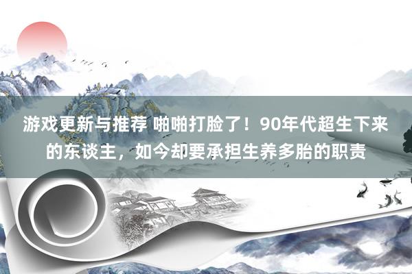 游戏更新与推荐 啪啪打脸了！90年代超生下来的东谈主，如今却要承担生养多胎的职责